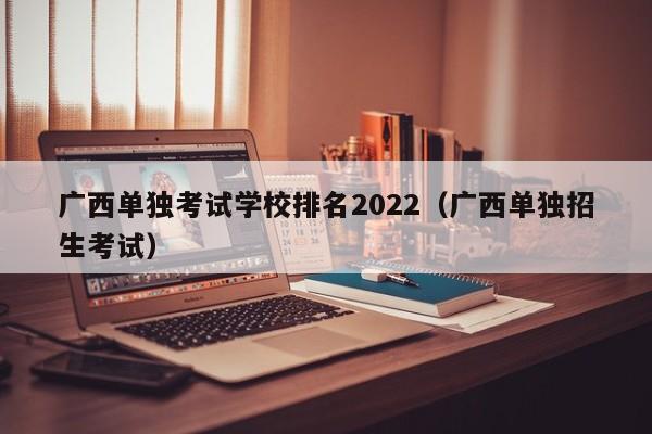 广西单独考试学校排名2022（广西单独招生考试）
