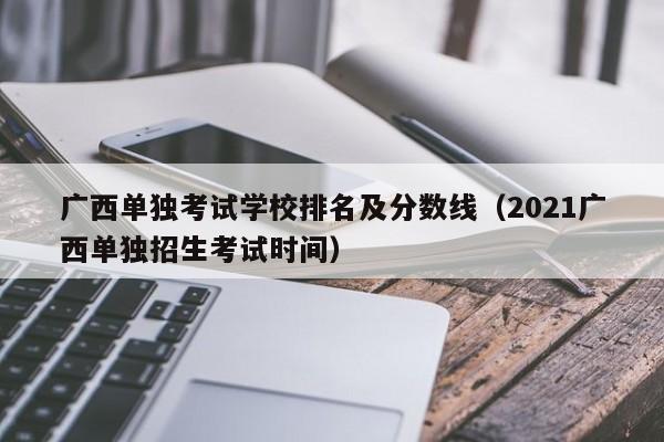 广西单独考试学校排名及分数线（2021广西单独招生考试时间）