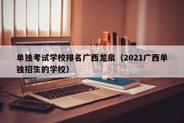 单独考试学校排名广西龙泉（2021广西单独招生的学校）