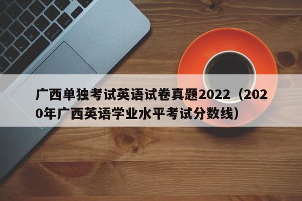 广西单独考试英语试卷真题2022（2020年广西英语学业水平考试分数线）