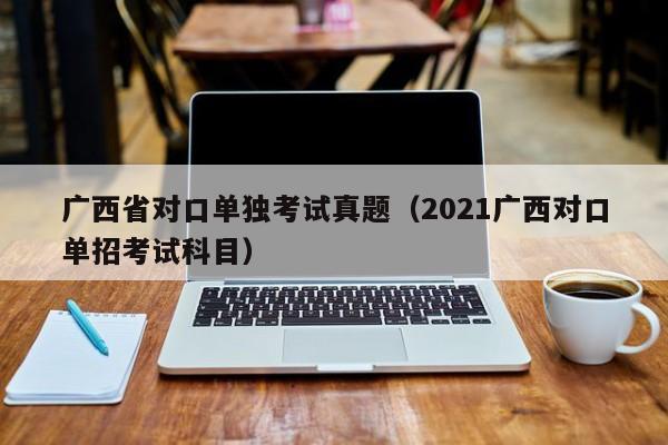 广西省对口单独考试真题（2021广西对口单招考试科目）