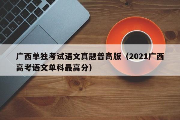 广西单独考试语文真题普高版（2021广西高考语文单科最高分）